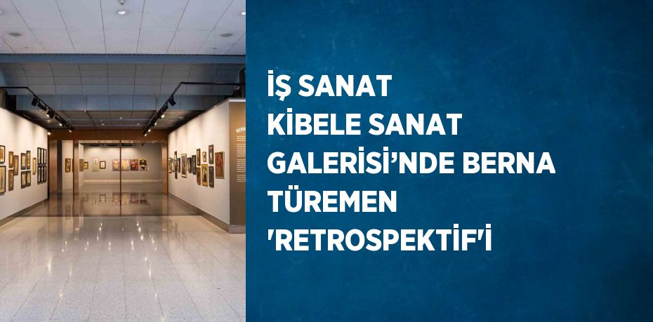 İŞ SANAT KİBELE SANAT GALERİSİ’NDE BERNA TÜREMEN 'RETROSPEKTİF'İ