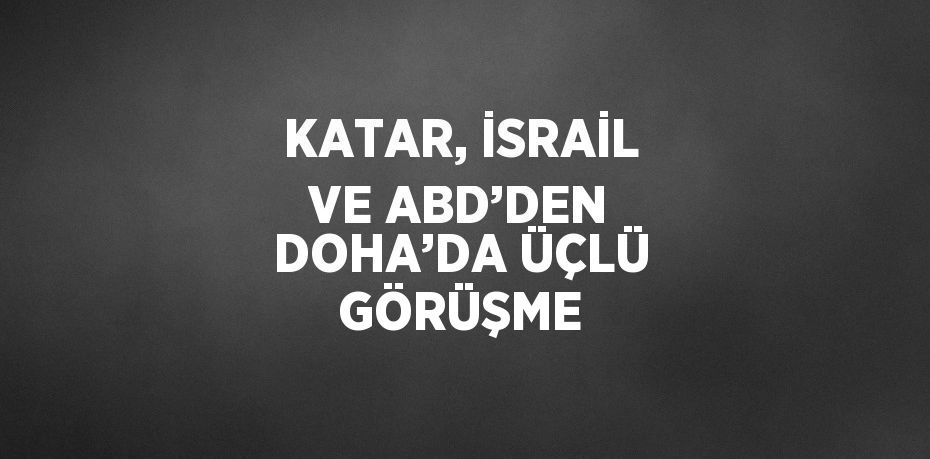 KATAR, İSRAİL VE ABD’DEN DOHA’DA ÜÇLÜ GÖRÜŞME