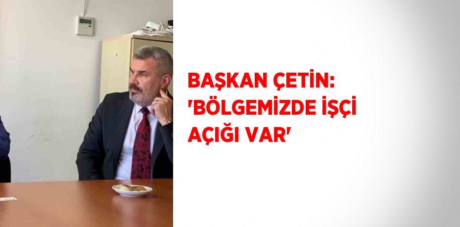 BAŞKAN ÇETİN: 'BÖLGEMİZDE İŞÇİ AÇIĞI VAR'