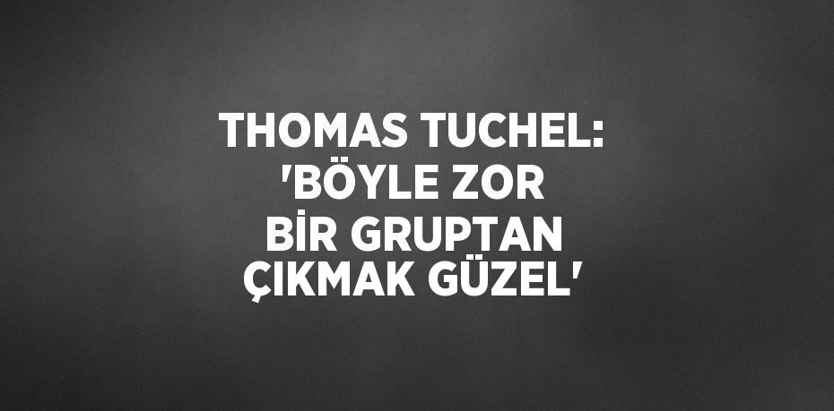 THOMAS TUCHEL: 'BÖYLE ZOR BİR GRUPTAN ÇIKMAK GÜZEL'