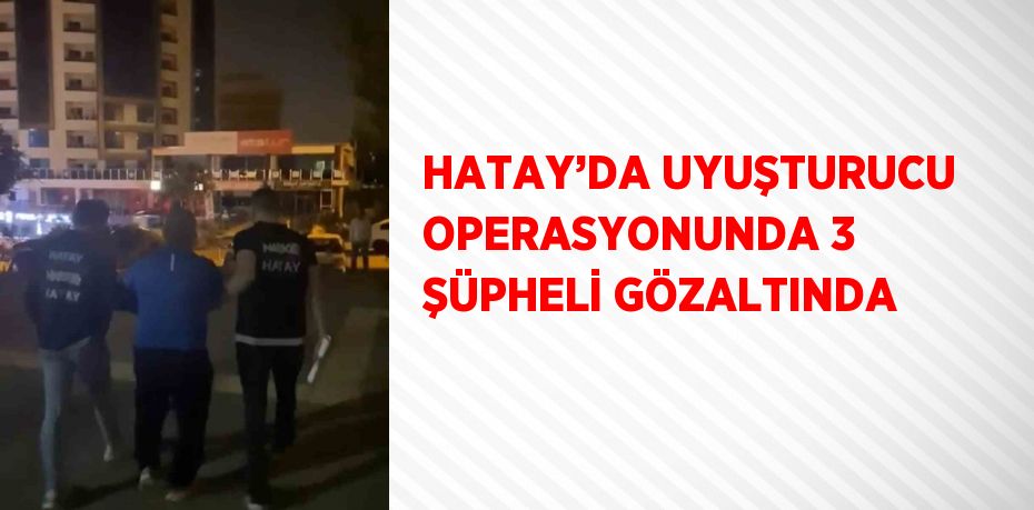 HATAY’DA UYUŞTURUCU OPERASYONUNDA 3 ŞÜPHELİ GÖZALTINDA