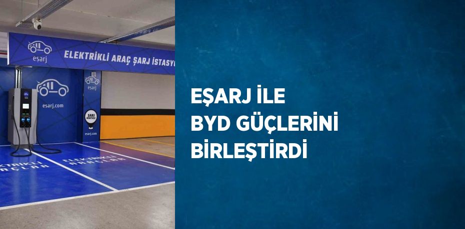 EŞARJ İLE BYD GÜÇLERİNİ BİRLEŞTİRDİ