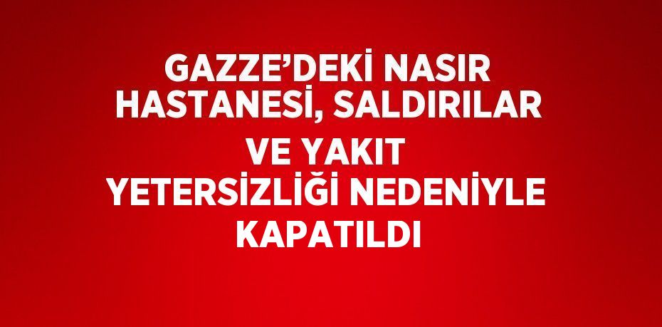 GAZZE’DEKİ NASIR HASTANESİ, SALDIRILAR VE YAKIT YETERSİZLİĞİ NEDENİYLE KAPATILDI