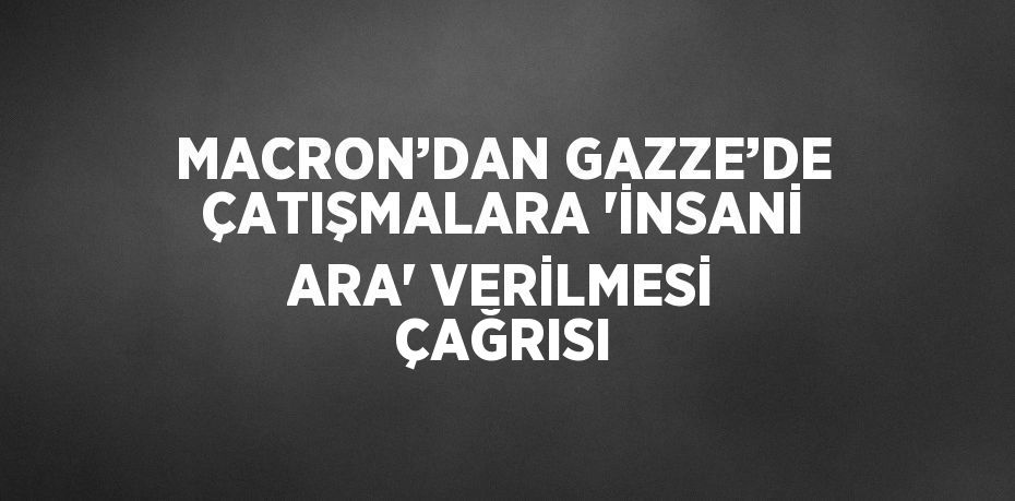 MACRON’DAN GAZZE’DE ÇATIŞMALARA 'İNSANİ ARA' VERİLMESİ ÇAĞRISI