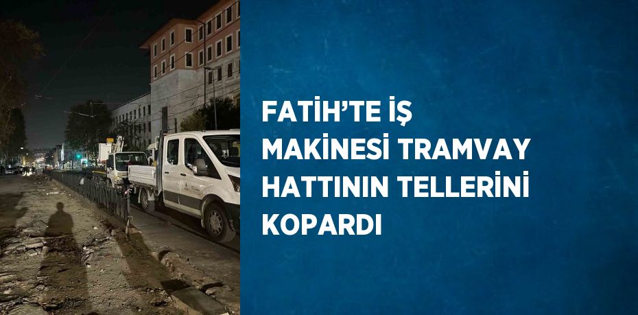 FATİH’TE İŞ MAKİNESİ TRAMVAY HATTININ TELLERİNİ KOPARDI