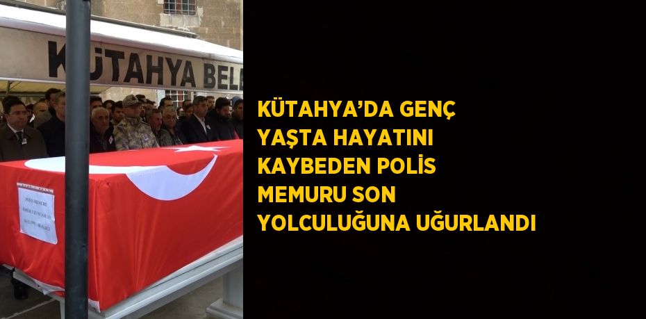 KÜTAHYA’DA GENÇ YAŞTA HAYATINI KAYBEDEN POLİS MEMURU SON YOLCULUĞUNA UĞURLANDI