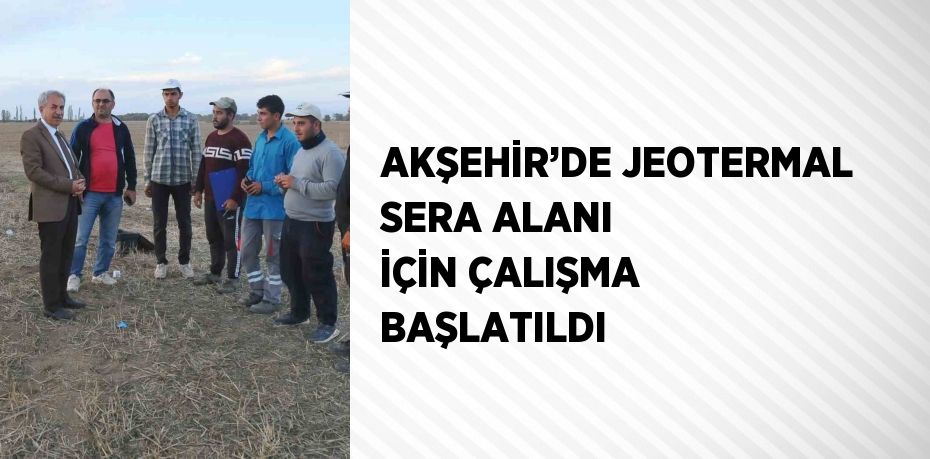 AKŞEHİR’DE JEOTERMAL SERA ALANI İÇİN ÇALIŞMA BAŞLATILDI