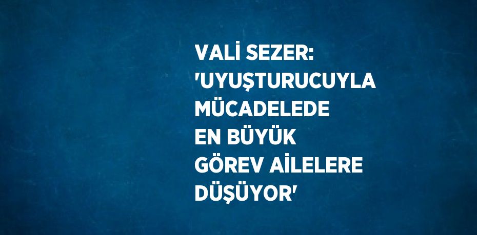 VALİ SEZER: 'UYUŞTURUCUYLA MÜCADELEDE EN BÜYÜK GÖREV AİLELERE DÜŞÜYOR'