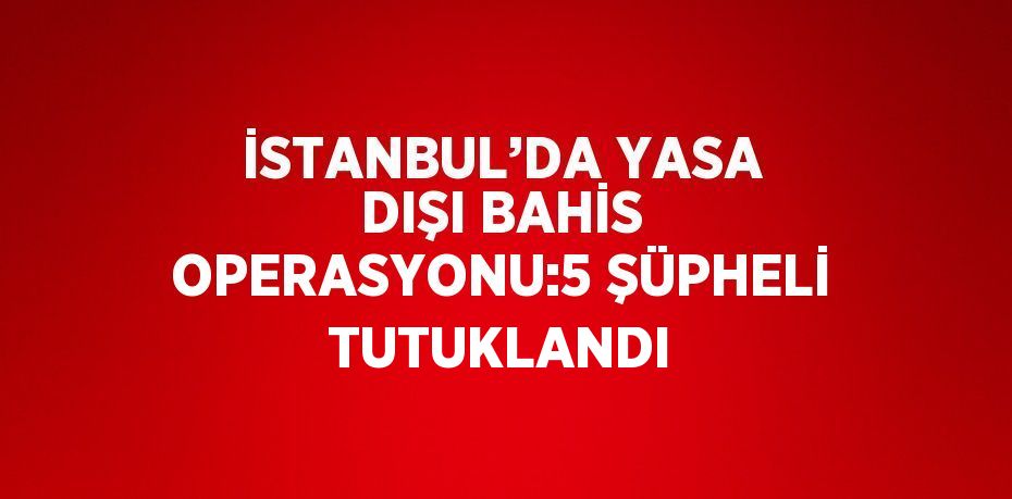 İSTANBUL’DA YASA DIŞI BAHİS OPERASYONU:5 ŞÜPHELİ TUTUKLANDI