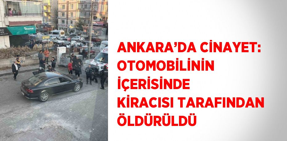 ANKARA’DA CİNAYET: OTOMOBİLİNİN İÇERİSİNDE KİRACISI TARAFINDAN ÖLDÜRÜLDÜ