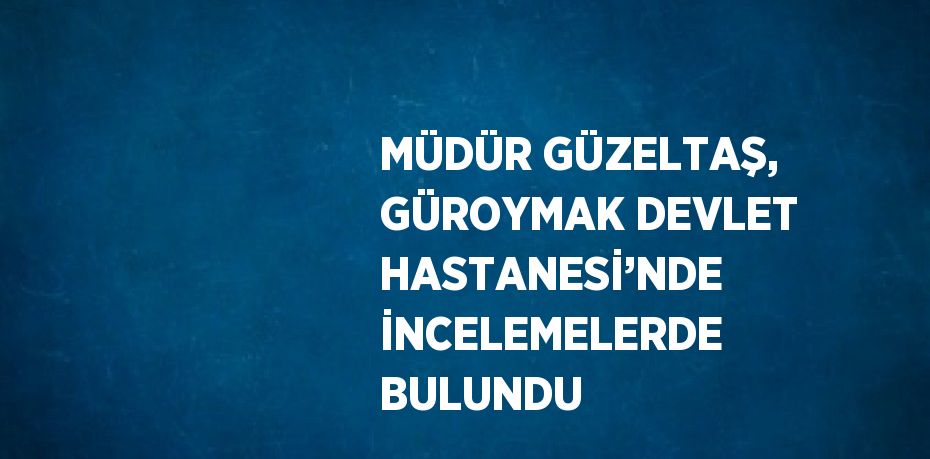 MÜDÜR GÜZELTAŞ, GÜROYMAK DEVLET HASTANESİ’NDE İNCELEMELERDE BULUNDU