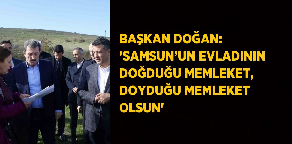 BAŞKAN DOĞAN: 'SAMSUN’UN EVLADININ DOĞDUĞU MEMLEKET, DOYDUĞU MEMLEKET OLSUN'