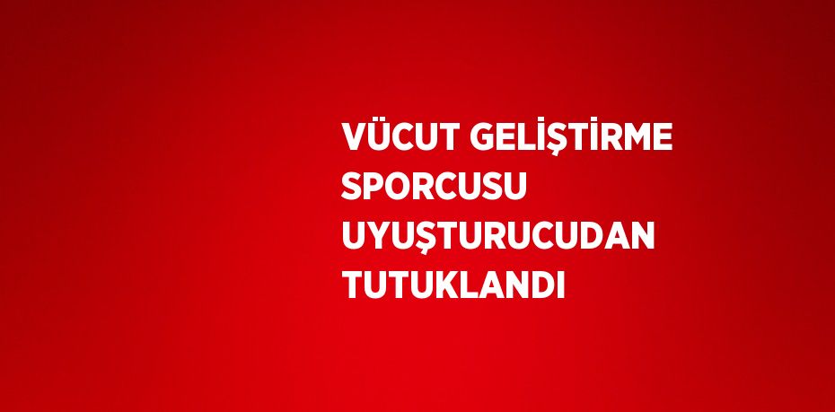 VÜCUT GELİŞTİRME SPORCUSU UYUŞTURUCUDAN TUTUKLANDI