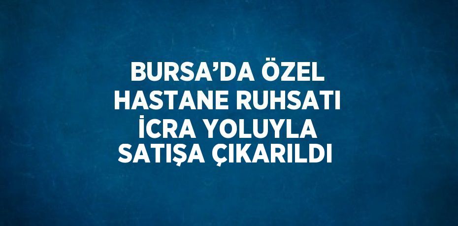 BURSA’DA ÖZEL HASTANE RUHSATI İCRA YOLUYLA SATIŞA ÇIKARILDI