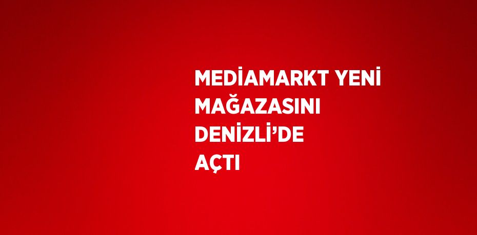 MEDİAMARKT YENİ MAĞAZASINI DENİZLİ’DE AÇTI