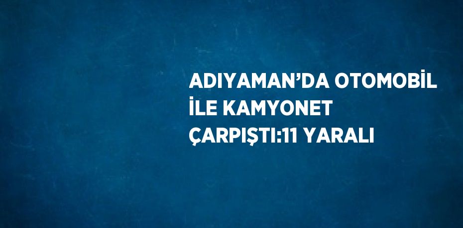 ADIYAMAN’DA OTOMOBİL İLE KAMYONET ÇARPIŞTI:11 YARALI