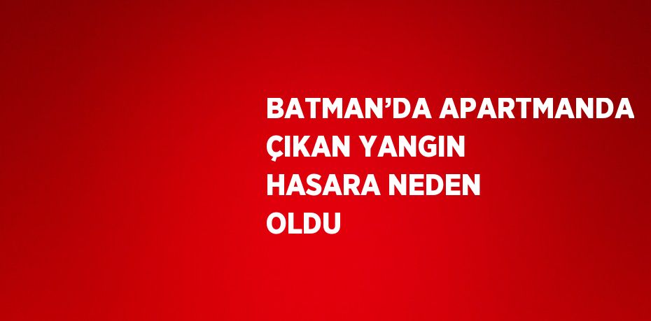 BATMAN’DA APARTMANDA ÇIKAN YANGIN HASARA NEDEN OLDU