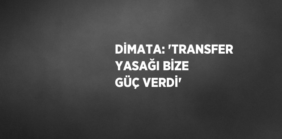 DİMATA: 'TRANSFER YASAĞI BİZE GÜÇ VERDİ'