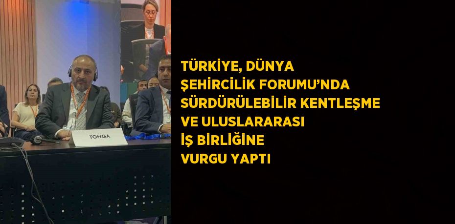 TÜRKİYE, DÜNYA ŞEHİRCİLİK FORUMU’NDA SÜRDÜRÜLEBİLİR KENTLEŞME VE ULUSLARARASI İŞ BİRLİĞİNE VURGU YAPTI