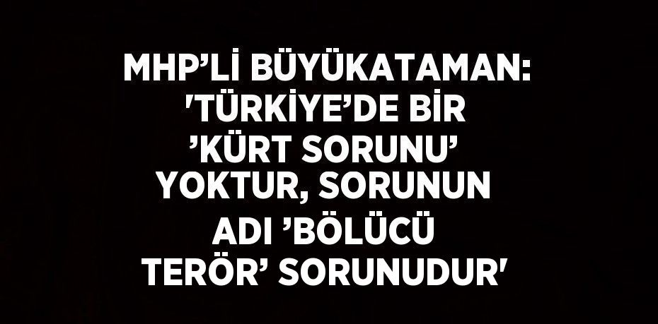 MHP’Lİ BÜYÜKATAMAN: 'TÜRKİYE’DE BİR ’KÜRT SORUNU’ YOKTUR, SORUNUN ADI ’BÖLÜCÜ TERÖR’ SORUNUDUR'