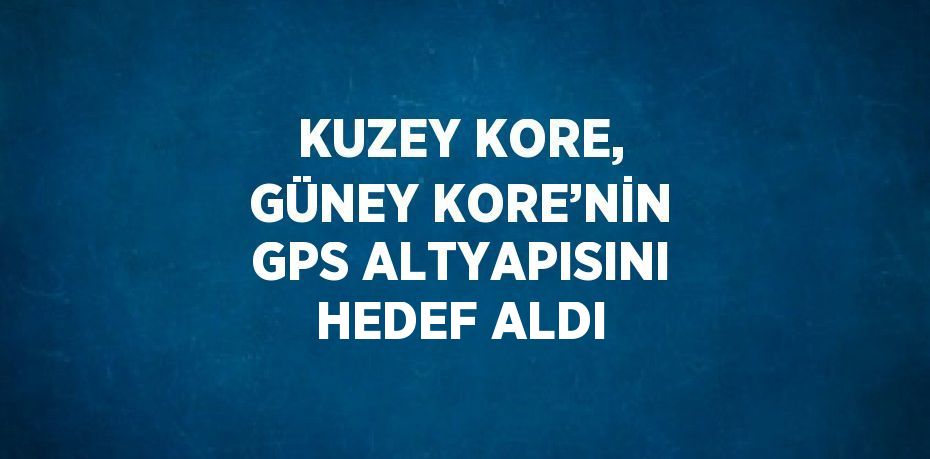 KUZEY KORE, GÜNEY KORE’NİN GPS ALTYAPISINI HEDEF ALDI