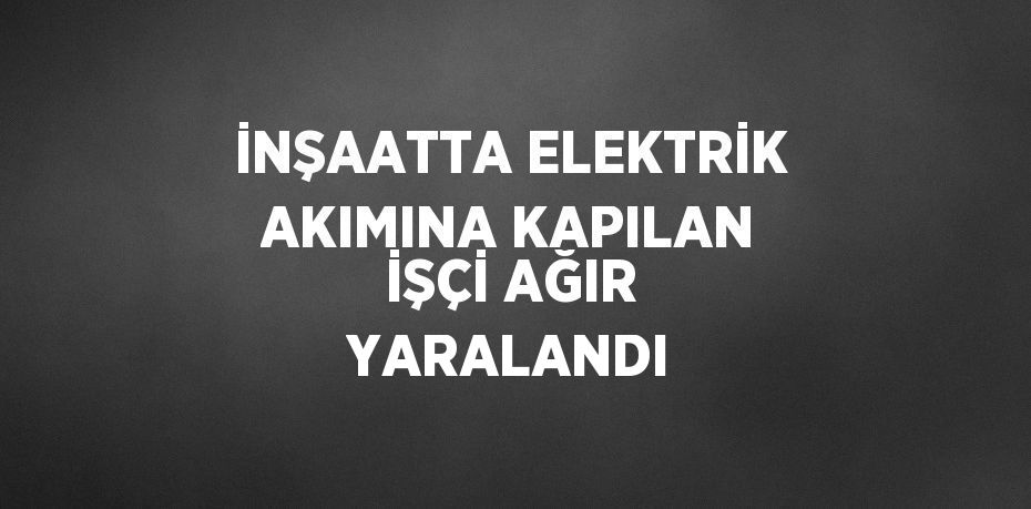 İNŞAATTA ELEKTRİK AKIMINA KAPILAN İŞÇİ AĞIR YARALANDI