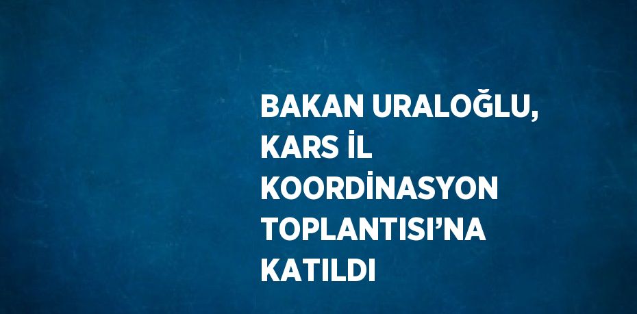 BAKAN URALOĞLU, KARS İL KOORDİNASYON TOPLANTISI’NA KATILDI