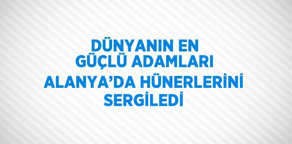 DÜNYANIN EN GÜÇLÜ ADAMLARI ALANYA’DA HÜNERLERİNİ SERGİLEDİ