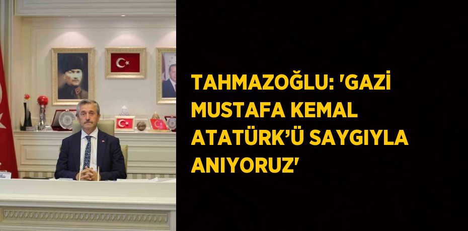 TAHMAZOĞLU: 'GAZİ MUSTAFA KEMAL ATATÜRK’Ü SAYGIYLA ANIYORUZ'