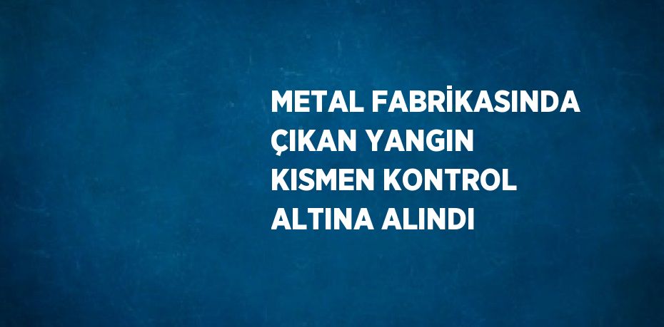 METAL FABRİKASINDA ÇIKAN YANGIN KISMEN KONTROL ALTINA ALINDI