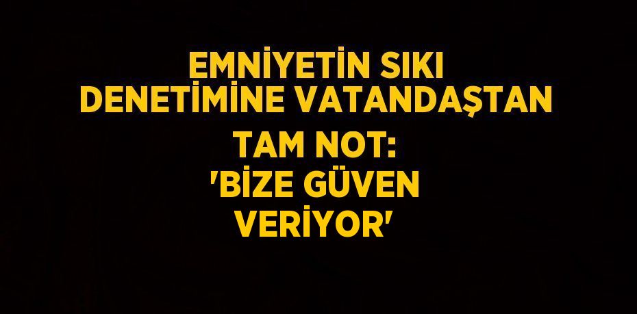 EMNİYETİN SIKI DENETİMİNE VATANDAŞTAN TAM NOT: 'BİZE GÜVEN VERİYOR'