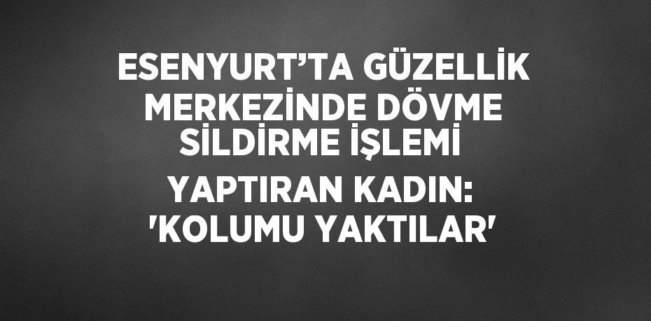 ESENYURT’TA GÜZELLİK MERKEZİNDE DÖVME SİLDİRME İŞLEMİ YAPTIRAN KADIN: 'KOLUMU YAKTILAR'