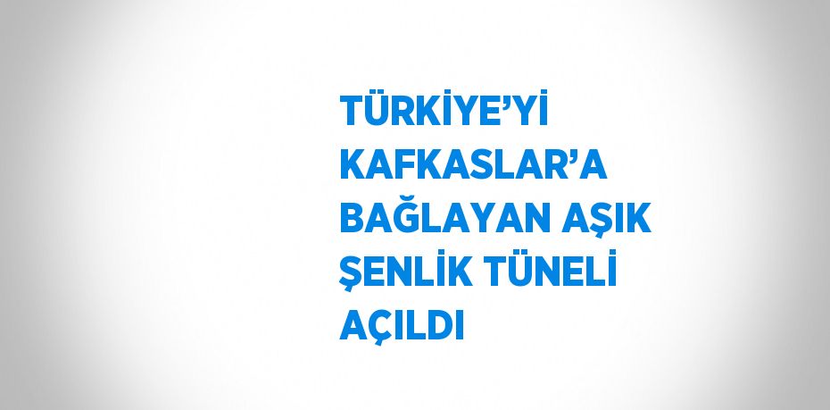 TÜRKİYE’Yİ KAFKASLAR’A BAĞLAYAN AŞIK ŞENLİK TÜNELİ AÇILDI