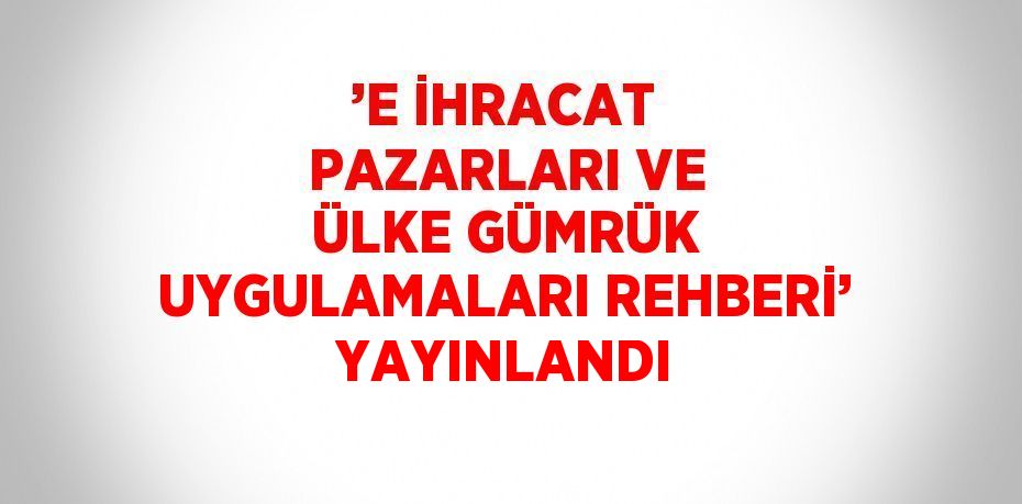 ’E İHRACAT PAZARLARI VE ÜLKE GÜMRÜK UYGULAMALARI REHBERİ’ YAYINLANDI