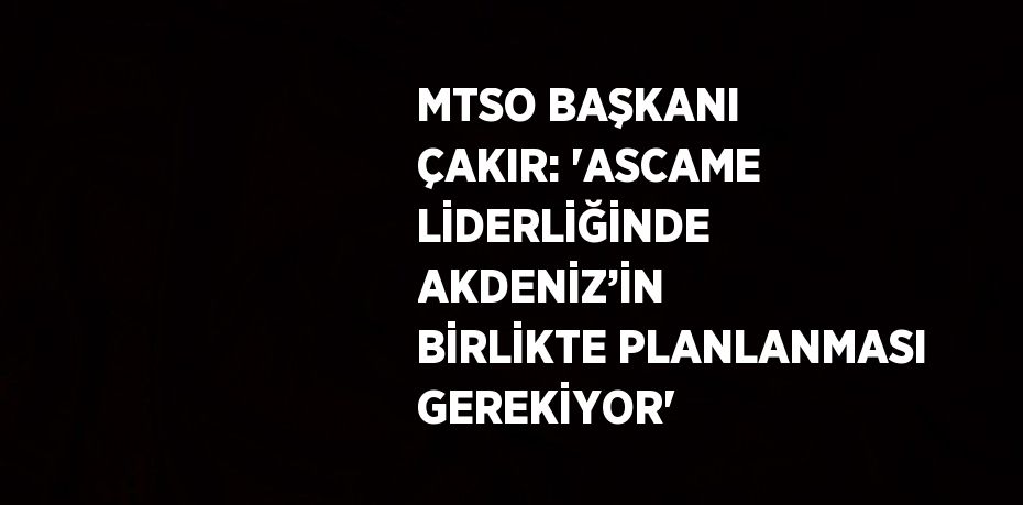 MTSO BAŞKANI ÇAKIR: 'ASCAME LİDERLİĞİNDE AKDENİZ’İN BİRLİKTE PLANLANMASI GEREKİYOR'