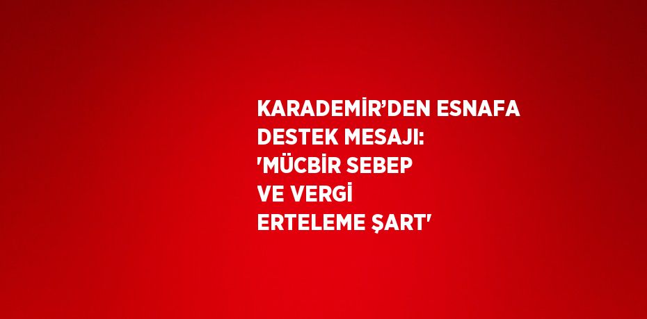 KARADEMİR’DEN ESNAFA DESTEK MESAJI: 'MÜCBİR SEBEP VE VERGİ ERTELEME ŞART'