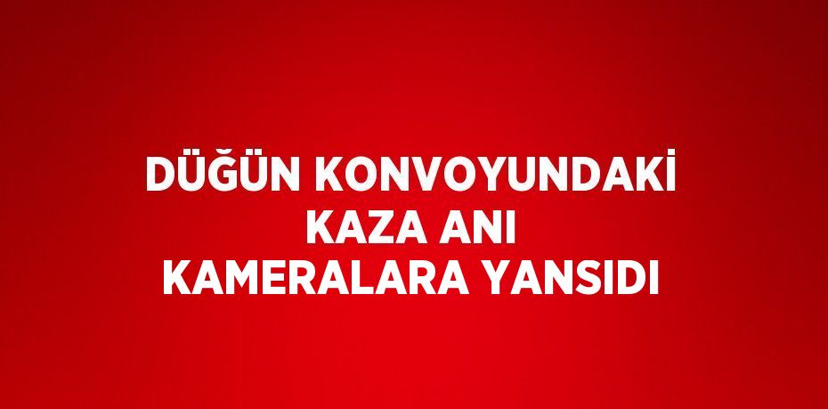 DÜĞÜN KONVOYUNDAKİ KAZA ANI KAMERALARA YANSIDI