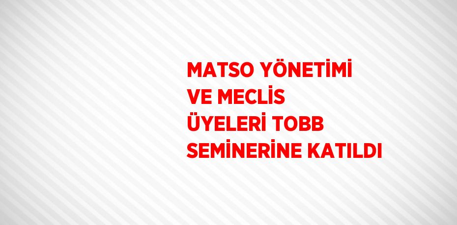 MATSO YÖNETİMİ VE MECLİS ÜYELERİ TOBB SEMİNERİNE KATILDI