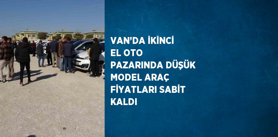 VAN’DA İKİNCİ EL OTO PAZARINDA DÜŞÜK MODEL ARAÇ FİYATLARI SABİT KALDI