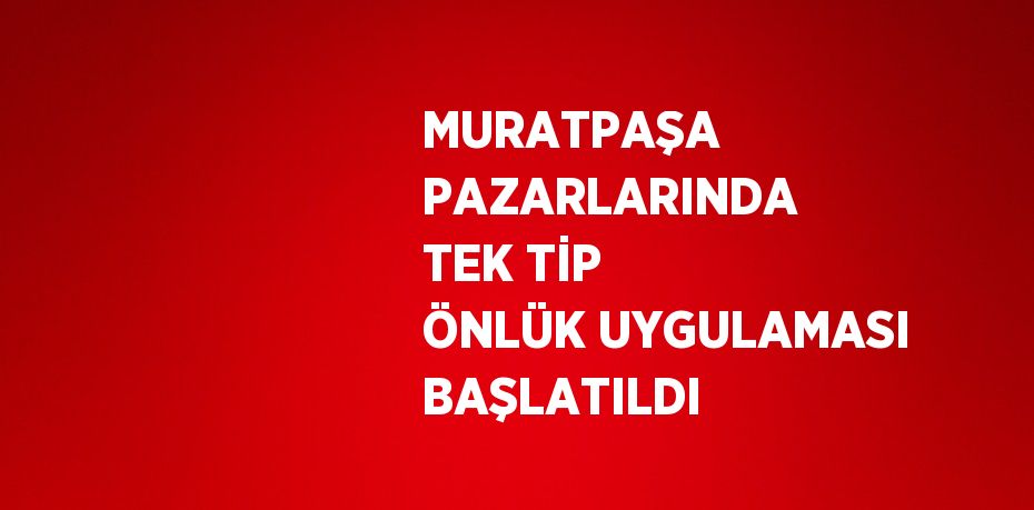 MURATPAŞA PAZARLARINDA TEK TİP ÖNLÜK UYGULAMASI BAŞLATILDI