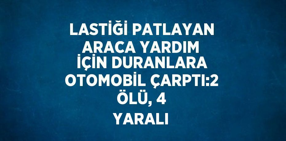 LASTİĞİ PATLAYAN ARACA YARDIM İÇİN DURANLARA OTOMOBİL ÇARPTI:2 ÖLÜ, 4 YARALI