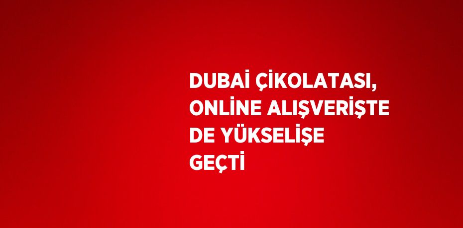 DUBAİ ÇİKOLATASI, ONLİNE ALIŞVERİŞTE DE YÜKSELİŞE GEÇTİ