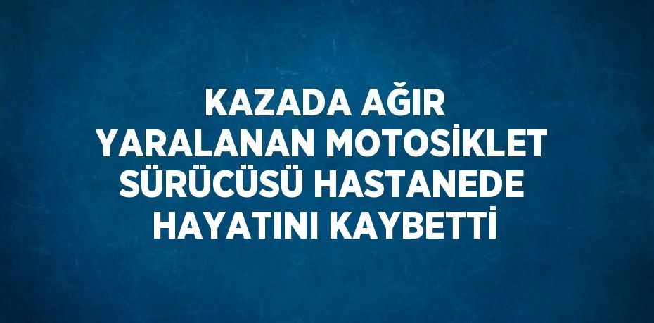 KAZADA AĞIR YARALANAN MOTOSİKLET SÜRÜCÜSÜ HASTANEDE HAYATINI KAYBETTİ