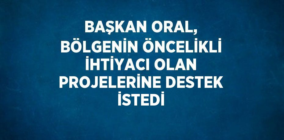 BAŞKAN ORAL, BÖLGENİN ÖNCELİKLİ İHTİYACI OLAN PROJELERİNE DESTEK İSTEDİ