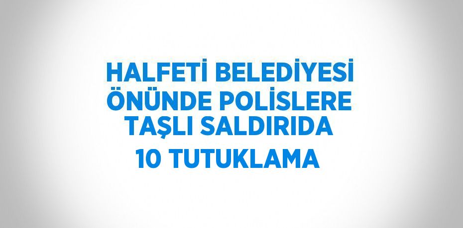 HALFETİ BELEDİYESİ ÖNÜNDE POLİSLERE TAŞLI SALDIRIDA 10 TUTUKLAMA