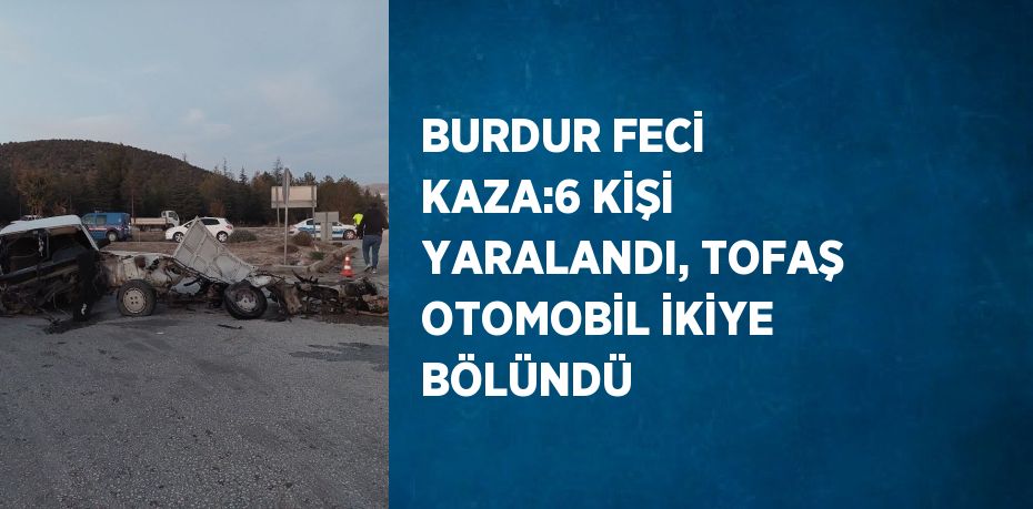 BURDUR FECİ KAZA:6 KİŞİ YARALANDI, TOFAŞ OTOMOBİL İKİYE BÖLÜNDÜ