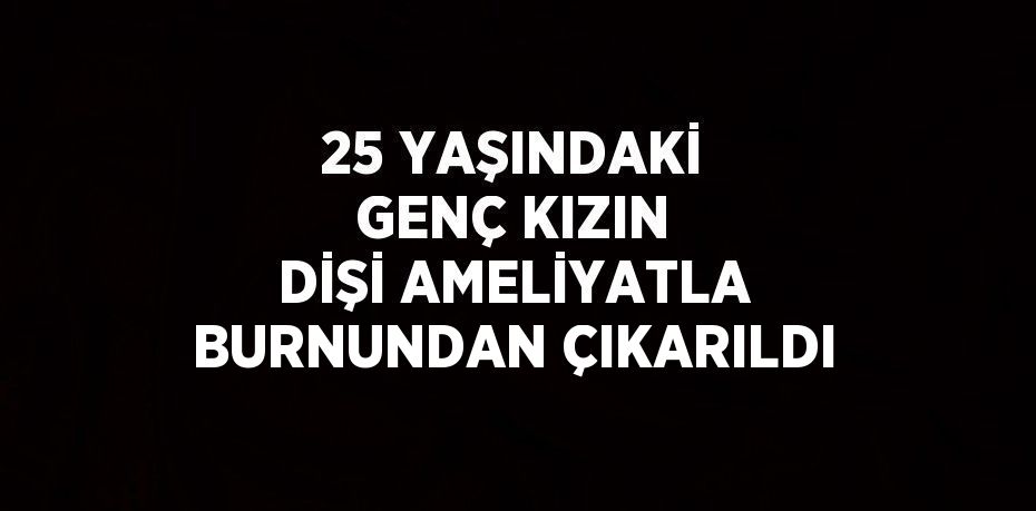 25 YAŞINDAKİ GENÇ KIZIN DİŞİ AMELİYATLA BURNUNDAN ÇIKARILDI