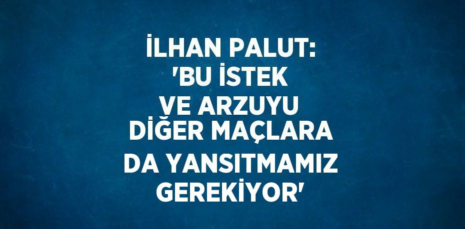 İLHAN PALUT: 'BU İSTEK VE ARZUYU DİĞER MAÇLARA DA YANSITMAMIZ GEREKİYOR'