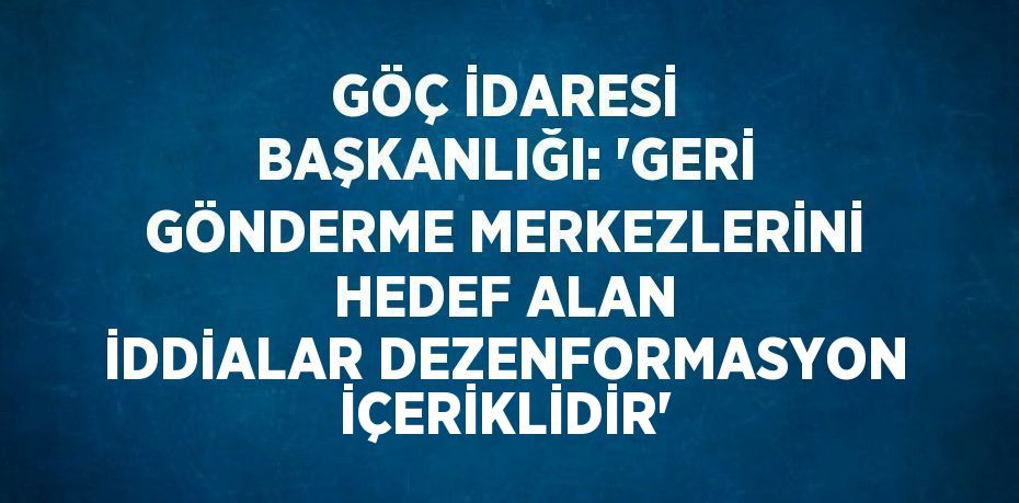 GÖÇ İDARESİ BAŞKANLIĞI: 'GERİ GÖNDERME MERKEZLERİNİ HEDEF ALAN İDDİALAR DEZENFORMASYON İÇERİKLİDİR'