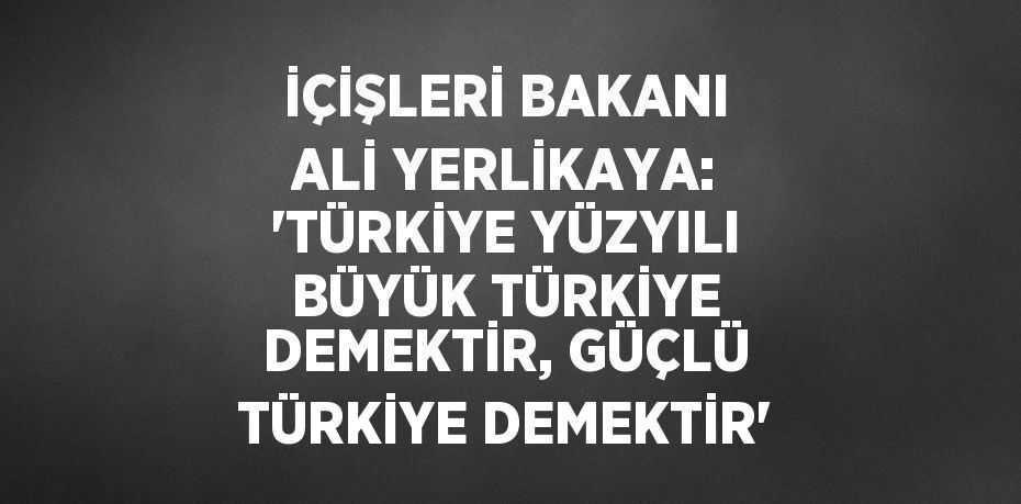 İÇİŞLERİ BAKANI ALİ YERLİKAYA: 'TÜRKİYE YÜZYILI BÜYÜK TÜRKİYE DEMEKTİR, GÜÇLÜ TÜRKİYE DEMEKTİR'